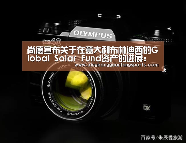 尚德宣布关于在意大利布林迪西的Global Solar Fund资产的进展:星空官网(图3) 星空视讯