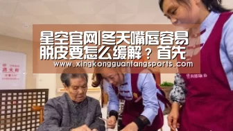 星空官网|冬天嘴唇容易脱皮要怎么缓解?首先要改掉不良的习惯(图1) 星空官方